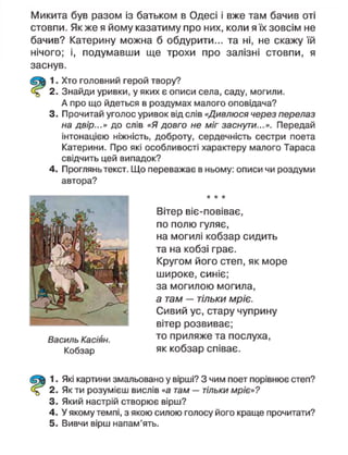 Микита був разом із батьком в Одесі і вже там бачив оті
стовпи. Як же я йому казатиму про них, коли я їх зовсім не
бачив? Катерину можна б обдурити... та ні, не скажу їй
нічого; і, подумавши ще трохи про залізні стовпи, я
заснув.
1. Хто головний герой твору?
2. Знайди уривки, у яких є описи села, саду, могили.
А про що йдеться в роздумах малого оповідача?
3. Прочитай уголос уривок від слів «Дивлюся через перелаз
на двір...» до слів «Я довго не міг заснути...». Передай
інтонацією ніжність, доброту, сердечність сестри поета
Катерини. Про які особливості характеру малого Тараса
свідчить цей випадок?
4. Проглянь текст. Що переважає в ньому: описи чи роздуми
автора?
Василь Касіян.
Кобзар
Вітер віє-повіває,
по полю гуляє,
на могилі кобзар сидить
та на кобзі грає.
Кругом його степ, як море
широке, синіє;
за могилою могила,
а там — тільки мріє.
Сивий ус, стару чуприну
вітер розвиває;
то приляже та послуха,
як кобзар співає.
1. Які картини змальовано у вірші? З чим поет порівнює степ?
2. Як ти розумієш вислів «а там — тільки мріє»?
3. Який настрій створює вірш?
4. У якому темпі, з якою силою голосу його краще прочитати?
5. Вивчи вірш напам'ять.
 