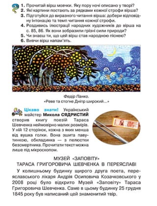 1. Прочитай вірш мовчки. Яку пору ночі описано у творі?
2. Які картини постають за рядками кожної строфи вірша?
3. Підготуйся до виразного читання вірша: добери відповід-
ну інтонацію та темп читання кожної строфи.
4. Роздивись ілюстрації народних художників до вірша на
с. 85, 86. Як вони зобразили грізні сили природи?
5. Чи знаєш ти, що цей вірш став народною піснею?
6. Вивчи вірш напам'ять.
Федір Панко.
«Реве та стогне Дніпр широкий...»
Цікаво знати! Український
майстер Микола СЯДРИСТИЙ
створив книгу поезій Тараса
Шевченка неймовірно малих розмірів.
У ній 12 сторінок, кожна з яких менша
від вушка голки. Вона зшита паву-
тинкою, обкладинка — з пелюстки
безсмертника. Прочитати текст можна
лише під мікроскопом.
МУЗЕЙ «ЗАПОВІТУ»
ТАРАСА ГРИГОРОВИЧА ШЕВЧЕНКА В ПЕРЕЯСЛАВІ
У колишньому будинку щирого друга поета, пере-
яславського лікаря Андрія Осиповича Козачковського у
2008 році було відкрито Музей «Заповіту» Тараса
Григоровича Шевченка. Саме в цьому будинку 25 грудня
1845 року був написаний цей знаменитий твір.
 