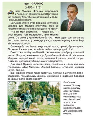Іван ФРАНКО
(1856-1916)
Іван Якович Франко народився
27 серпня 1856 року в селі Нагуєвичі,
що поблизу Дрогобича на Галичині, у роди-
ні сільського коваля.
Батькова кузня була першою життєвою
школою для малого хлопчика. Про це
письменник розповів в оповіданні «Укузні».
«На дні моїх споминів, — писав він, — і
досі горить той маленький, але міцний
огонь. Се огонь у кузні мойого батька. І мені здається, що запас
його взяв дитиною у свою душу на далеку мандрівку життя. І що
він не погас і досі».
Саме від батька Івась почув перші казки, притчі, бувальщини.
Від матері ж хлопчик перейняв любов до народної пісні.
Початкову освіту майбутній письменник здобув у сільській
школі. Згодом, навчаючись у Дрогобицькій гімназії, він почав
збирати народні пісні, казки, легенди і писати власні твори.
Потім він навчався у Львівському університеті.
Для дітей Франко написав казки, оповідання: «Коли ще звірі
говорили», «Лис Микита», «Малий Мирон», «Грицева шкільна
наука» та інші.
Іван Франко був не лише видатним поетом, а й ученим, пере-
кладачем, громадським діячем. Він гаряче і невтомно боровся
Пам'ятник
Іванові Франку
в його рідному
селі Нагуєвичі:
письменник
у колі видатних
митців світової
літератури,
чиї твори
він перекладав
для українського
читача.
за кращу долю свого народу.
 
