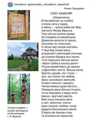 Нагуєвичі, присягнувсь, місцевість, завзятий.
Роман Завадович
ПОЕТ-КАМЕНЯР
(Скорочено)
В Нагуєвичах на горбку
стояла хата у садку,
а збоку — кузня майстра Яця,
меткого Якова Франка.
Там цілі дні кипіла праця,
бо справна в коваля рука.
Дзвеніли молоти й луною,
веселою та голосною,
їх пісня над селом неслась.
У Яця був синок Івась,
розумний і кмітливий хлопчик,
до книжки брався все охоче,
то й порішили батько-мати:
«Івася треба в школу дати!»
Пішов малий Івась до школи
в Дрогобич-місто. Вільну волю,
братів і друзів, ліс і поле —
усе, що палко так любив,
Івась-школярик залишив.
Учився пильно і завзято,
Читав книжок дуже багато...
Померли рано батько й мати,
та не вернувсь у рідну хату
Івасик, круглий сирота.
Вже інша кликала мета
у світ, велична і свята:
своє знання, любов і сили
віддати батьківщині милій.
З Івася він Іваном став,
та вчитися не перестав.
На фотографіях —
музей-заповідник
на батьківщині
І. Я. Франка
 