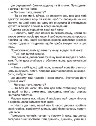 Іде сердешний батько додому та й плаче. Приходить,
а дочка й питає його:
— Чого ви, тату, плачете?
— Та як же мені, дочко, не плакати: ось пан дав тобі
десяток варених яєць та казав, щоб ти посадила на них
квочку, та щоб вона за одну ніч вилупила й вигодувала
курчат, а ти щоб спекла їх йому на снідання.
А дочка взяла горщечок каші та й каже:
— Понесіть, тату, оце панові та скажіть йому, нехай він
виоре землю, посіє цю кашу, і щоб вона виросла просом,
поспіла на ниві, і щоб він просо скосив, змолотив і натовк
пшона годувати ті курчата, що їм треба вилупитися з цих
яєць.
Приносить чоловік до пана ту кашу, віддає та й каже:
— Так і так дочка казала.
Пан дивився, дивився на ту кашу та взяв і віддав її соба-
кам. Потім десь знайшов стеблинку льону, дає чоловікові
й каже:
— Неси своїй дочці цей льон, та нехай вона його вимо-
чить, висушить, поб'є, попряде й витче полотно. А не зро-
бить, то буде лихо.
Іде додому той чоловік і знов плаче. Зустрічає його
дочка й каже:
— Чого ви, тату, плачете?
— Та бач же чого! Ось пан дав тобі стеблинку льону,
та щоб ти його вимочила, висушила, пом'яла, спряла
і виткала полотно.
Маруся взяла ніж, пішла й вирізала найтоншу гілочку
з дерева, дала батькові та й каже:
— Несіть до пана, нехай пан із цього дерева зробить
мені гребінь, гребінку й днище, щоб було на чому прясти
цей льон.
Приносить чоловік панові ту гілочку й каже, що дочка
загадала з неї зробити. Пан дививсь, дививсь, узяв та й
 