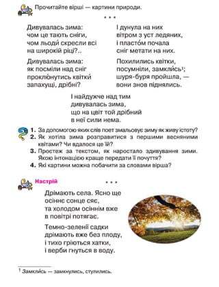 Прочитайте вірші — картини природи.
Дивувалась зима:
чом це тають сніги,
чом льоди скресли всі
на широкій ріці?..
Дивувалась зима:
як посміли над сніг
проклюнутись квітки
запахущі, дрібні?
І дунула на них
вітром з уст ледяних,
і пластом почала
сніг метати на них.
Похилились квітки,
посумніли, замклйсь';
шуря-буря пройшла, —
вони знов піднялись.
І найдужче над тим
дивувалась зима,
що на цвіт той дрібний
в неї сили нема.
1. За допомогою яких слів поет змальовує зиму як живу істоту?
2. Як хотіла зима розправитися з першими весняними
квітами? Чи вдалося це їй?
3. Простеж за текстом, як наростало здивування зими.
Якою інтонацією краще передати її почуття?
4. Які картини можна побачити за словами вірша?
Настрій
Дрімають села. Ясно ще
осіннє сонце сяє,
та холодом осіннім вже
в повітрі потягає.
Темно-зеленії садки
дрімають вже без плоду,
і тихо гріються хатки,
і верби гнуться в воду.
1
Замклись — замкнулись, стулились.
 