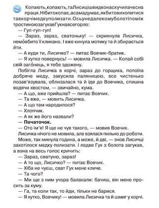 Копають, копають,таЛисицішвидконаскучилачесна
- праця. Нібитокопає,асамадумає,якбитовихопитися
тавкорчімедкуполизати.Осьунедалекомуболотіпоміж
тростиноюзагукавГукнавсегорло:
— Гуп-гуп-гуп!
— Зараз, зараз, сватоньку! — скрикнула Лисичка,
немовбито її кликано. І вже кинула мотику та й збирається
йти.
— А куди ти, Лисичко? — питає Вовчик-братик.
— Я хутко повернусь! — мовила Лисичка. — Копай собі
свій загонець, я тебе здожену.
Побігла Лисичка в корчі, зараз до горщика, попоїла
добряче меду, закусила паляницею, все чистенько
позав'язувала, облизалася та й іде до Вовчика, спишна
водячи хвостом, — звичайно, кума.
— А що, вже прийшла? — питає Вовчик.
— Та вже, — мовить Лисичка.
— А що там народилося?
— Хлопчик.
— А як же його назвали?
— Початочок.
— Ото ім'я! Я ще не чув такого, — мовив Вовчик.
Лисичка нічого не мовила, але взялася пильно до роботи.
Може, так минула година, а може, й дві, — знов Лисичці
захотілося медку полизати. І ледве Гук з болота загукав,
а вона на весь голос кричить:
— Зараз, сватуню, зараз!
— А то що, Лисичко? — питає Вовчик.
— Хіба не чуєш, сват Гук мене кличе.
— Та чого?
— Ми ще з ним учора балакали: бачиш, він мене про-
сить за куму.
— Га, та коли так, то йди, тільки не барися.
— Я хутко, Вовчику! — мовила Лисичка та й шмиг у корчі.
 