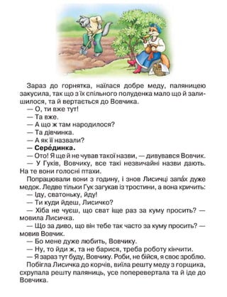 Зараз до горнятка, наїлася добре меду, паляницею
закусила, так що з їх спільного полуденка мало що й зали-
шилося, та й вертається до Вовчика.
— О, ти вже тут!
— Та вже.
— А що ж там народилося?
— Та дівчинка.
— А як її назвали?
— Серединка.
— Ото! Я ще й не чував такої назви, — дивувався Вовчик.
— У Гуків, Вовчику, все такі незвичайні назви дають.
На те вони голосні птахи.
Попрацювали вони з годину, і знов Лисичці запах дуже
медок. Ледве тільки Гук загукав із тростини, а вона кричить:
— Іду, сватоньку, йду!
— Ти куди йдеш, Лисичко?
— Хіба не чуєш, що сват іще раз за куму просить? —
мовила Лисичка.
— Що за диво, що він тебе так часто за куму просить? —
мовив Вовчик.
— Бо мене дуже любить, Вовчику.
— Ну, то йди ж, та не барися, треба роботу кінчити.
— Я зараз тут буду, Вовчику. Роби, не бійся, я своє зроблю.
Побігла Лисичка до корчів, виїла решту меду з горщика,
схрупала решту паляниць, усе поперевертала та й іде до
Вовчика.
 