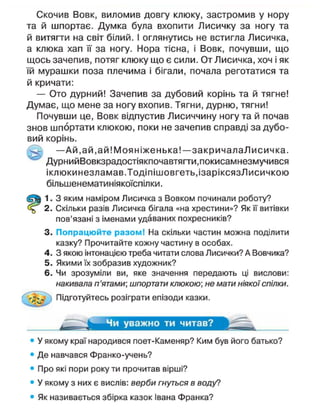 Скочив Вовк, виломив довгу клюку, застромив у нору
та й шпортає. Думка була вхопити Лисичку за ногу та
й витягти на світ білий. І оглянутись не встигла Лисичка,
а клюка хап її за ногу. Нора тісна, і Вовк, почувши, що
щось зачепив, потяг клюку що є сили. От Лисичка, хоч і як
їй мурашки поза плечима і бігали, почала реготатися та
й кричати:
— Ото дурний! Зачепив за дубовий корінь та й тягне!
Думає, що мене за ногу вхопив. Тягни, дурню, тягни!
Почувши це, Вовк відпустив Лисиччину ногу та й почав
знов шпортати кпюкою, поки не зачепив справді за дубо-
вий корінь.
— А й , ай, ай! Моя ніженька!—закричалаЛисичка.
ДурнийВовкзрадостіякпочавтягти.покисамнезмучився
іклюкинезламав.Тодіпішовгеть.ізаріксязЛисичкою
більшенематиніякоїспілки.
1. З яким наміром Лисичка з Вовком починали роботу?
2. Скільки разів Лисичка бігала «на хрестини»? Як її витівки
пов'язані з іменами удаваних похресників?
3. Попрацюйте разом! На скільки частин можна поділити
казку? Прочитайте кожну частину в особах.
4. З якою інтонацією треба читати слова Лисички? А Вовчика?
5. Якими їх зобразив художник?
6. Чи зрозуміли ви, яке значення передають ці вислови:
накивала п'ятами; шпортати клюкою; не мати ніякої спілки.
Підготуйтесь розіграти епізоди казки.
Чи уважно ти читав?
• У якому краї народився поет-Каменяр? Ким був його батько?
• Де навчався Франко-учень?
• Про які пори року ти прочитав вірші?
• У якому з них є вислів: верби гнуться в воду?
• Як називається збірка казок Івана Франка?
 