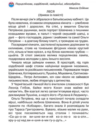 Порцелянова, оздобленій, найцінніші, обеззброїло.
Микола Олійник
ЛЕСЯ
(Уривок із повісті)
Після вечері сім'я зібралася в батьківському кабінеті. Це
була невелика, зі смаком опоряджена кімната — улюблене
місце дітей і дорослих. На стіні, у вишитих Ольгою
Петрівною рушниках, висів портрет Шевченка з пишними
козацькими вусами, в пальті і чорній смушевій шапці, а
далі — фото господарів, рідних і знайомих та самої Ольги
Петрівни — в довгому білому платті, з трояндою на грудях.
Посередині кімнати, застеленої вузькими доріжками та
килимами, стояв на тоненьких фігурних ніжках круглий
стіл, кілька м'яких крісел, а під білою кахляною грубою —
канапа. Зі стелі звисала велика порцелянова лампа,
подарована молодим у день їхнього весілля.
Чимало місця займали книжки. В просторій, під горіх
оздобленій шафі стояли найцінніші видання іноземних,
українських та російських письменників. Переважали твори
Шевченка, Котляревського, Пушкіна, Міцкевича, Салтикова-
Щедріна... Петро Антонович, хоч сам ніколи не займався
письменством, любив літературу з дитинства.
У Чернігівській гімназії його вчителем словесності був
Леонід Глібов, байки якого Косач знав майже всі
напам'ять. Він взагалі легко запам'ятовував вірші, часто
декламував Пушкіна, а надто його «Руслана й Людмилу».
Ольга Петрівна, яка ще в пансіонаті почала складати
вірші, найбільше любила Шевченка. Вона й дітей учила
грамоти по «Кобзарю», багато знала й розповідала їм
про Тараса Григоровича. Бувало, візьме малих на руки,
всі троє посхиляються над столом і починають:
«Са-до-о-ок ви-шне-ви-и-ий ко-о-ло-о ха-а-ати...
хру-у-щі над ви-и-шня-а-ми гу-у-дуть...»
 