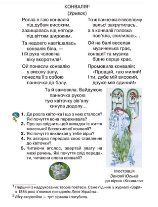 КОНВАЛІЯ'
(Уривок)
Росла в гаю конвалія
під дубом високим,
захищалась від негоди
під віттям широким.
Та недовго навтішалась
конвалія біла, —
і їй рука чоловіча
віку вкоротила2
.
Ой понесли конвалію
у високу залу,
понесла її з собою
панночка до балу.
То ж панночка в веселому
вальсі закрутилась,
а в конвалії головка
пов'яла, схилилась...
Ой на балі веселая
музиченька грає,
конвалії та музика
бідне серце крає.
Промовила конвалія:
«Прощай, гаю милий!
І ти, дубе мій високий,
друже мій єдиний!»
Та й замовкла. Байдужою
панночка рукою
тую квіточку зів'ялу
кинула додолу...
1. Де росла квіточка і що з нею сталося?
Які почуття вона переживала?
2. Про що свідчить цей випадок із життя
маленької беззахисної конвалії?
3. Які почуття викликав у тебе вірш?
4. Як авторка передала своє ставлення
до квіточки?
5. Читаючи вголос, звертай увагу на
межі речень. Які почуття слід переда-
ти, читаючи слова конвалії?
Ілюстрація
Зеновії Юськів
до вірша «Конвалія»
1
Перший із надрукованих творів поетеси. Саме під ним у журналі «Зоря»
в 1884 році з'явився псевдонім Леся Українка.
2
ВІку вкоротила — тут: зірвала і погубила.
 
