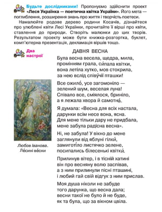Будьте дослідниками! Пропонуємо здійснити проект
«Леся Українка — поетична квітка України». Його мета —
поглиблення, розширення знань про життя і творчість поетеси.
Намалюйте родове дерево родини Косачів, дізнайтеся
про улюблені квіти Лесі Українки, прочитайте її вірші про квіти,
ставлення до природи. Створіть малюнки до цих творів.
Результатом проекту може бути книжка-розгортка, буклет,
комп'ютерна презентація, декламація віршів тощо.
Два
настрої
Любов Іванова.
Лесині весни
ДАВНЯ ВЕСНА
Була весна весела, щедра, мила,
промінням грала, сипала квітки,
вона летіла хутко, мов стокрила,
за нею вслід співучії пташки!
Все ожило, усе загомоніло —
зелений шум, веселая луна!
Співало все, сміялося, бриніло,
а я лежала хвора й самотна.
Я думала: «Весна для всіх настала,
дарунки всім несе вона, ясна.
Для мене тільки дару не придбала,
мене забула радісна весна».
Ні, не забула! У вікно до мене
заглянули від яблуні гілки,
замиготіло листячко зелене,
посипались білесенькі квітки.
Прилинув вітер, і в тісній хатині
він про весняну волю заспівав,
а з ним прилинули пісні пташині,
і любий гай свій відгук з ним прислав.
Моя душа ніколи не забуде
того дарунка, що весна дала;
весни такої не було й не буде,
як та була, що за вікном цвіла.
 