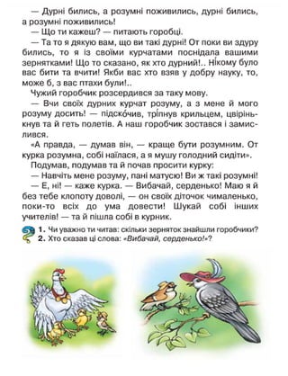 — Дурні бились, а розумні поживились, дурні бились,
а розумні поживились!
— Що ти кажеш? — питають горобці.
— Та то я дякую вам, що ви такі дурні! От поки ви здуру
бились, то я із своїми курчатами поснідала вашими
зернятками! Що то сказано, як хто дурний!.. Нікому було
вас бити та вчити! Якби вас хто взяв у добру науку, то,
може б, з вас птахи були!..
Чужий горобчик розсердився за таку мову.
— Вчи своїх дурних курчат розуму, а з мене й мого
розуму досить! — підскочив, тріпнув крильцем, цвірінь-
кнув та й геть полетів. А наш горобчик зостався і замис-
лився.
«А правда, — думав він, — краще бути розумним. От
курка розумна, собі наїлася, а я мушу голодний сидіти».
Подумав, подумав та й почав просити курку:
— Навчіть мене розуму, пані матусю! Ви ж такі розумні!
— Е, ні! — каже курка. — Вибачай, серденько! Маю я й
без тебе клопоту доволі, — он своїх діточок чималенько,
поки-то всіх до ума довести! Шукай собі інших
учителів! — та й пішла собі в курник.
1. Чи уважно ти читав: скільки зерняток знайшли горобчики?
2. Хто сказав ці слова: «Вибачай, серденько!»?
 