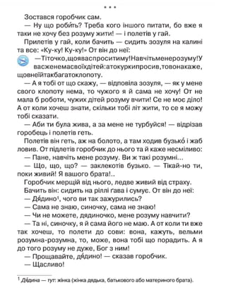 * * *
Зостався горобчик сам.
— Ну що робить? Треба кого іншого питати, бо вже я
таки не хочу без розуму жити! — і полетів у гай.
Прилетів у гай, коли бачить — сидить зозуля на калині
та все: «Ку-ку! Ку-ку!» От він до неї:
—Тіточко, щояваспроситиму!Навчітьменерозуму!У
васженемасвоїхдітей:атокуркипросив,товонакаже,
щовнеїйтакбагатоклопоту.
— А я тобі от що скажу, — відповіла зозуля, — як у мене
свого клопоту нема, то чужого я й сама не хочу! От не
мала б роботи, чужих дітей розуму вчити! Се не моє діло!
А от коли хочеш знати, скільки тобі літ жити, то се я можу
тобі сказати.
— Аби ти була жива, а за мене не турбуйся! — відрізав
горобець і полетів геть.
Полетів він геть, аж на болото, а там ходив бузько і жаб
ловив. От підлетів горобчик до нього та й каже несміливо:
— Пане, навчіть мене розуму. Ви ж такі розумні...
— Що, що, що? — заклекотів бузько. — Тікай-но ти,
поки живий! Я вашого брата!..
Горобчик мерщій від нього, ледве живий від страху.
Бачить він: сидить на ріллі ґава і сумує. От він до неї:
— Дядино1
, чого ви так зажурились?
— Сама не знаю, синочку, сама не знаю!
— Чи не можете, дядиночко, мене розуму навчити?
— Та ні, синочку, я й сама його не маю. А от коли ти вже
так хочеш, то полети до сови: вона, кажуть, вельми
розумна-розумна, то, може, вона тобі що порадить. А я
до того розуму не дуже, Бог з ним!
— Прощавайте, дядино! — сказав горобчик.
— Щасливо!
1
Дядина — тут: жінка (жінка дядька, батькового або материного брата).
 