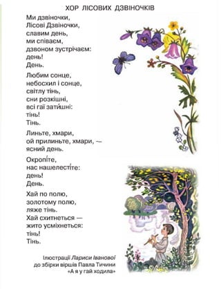 Ілюстрації Лариси Іванової
до збірки віршів Павла Тичини
«А я у гай ходила»
ХОР ЛІСОВИХ ДЗВІНОЧКІВ
Ми дзвіночки,
Лісові Дзвіночки,
славим день,
ми співаєм,
дзвоном зустрічаєм:
день!
День.
Любим сонце,
небосхил і сонце,
світлу тінь,
сни розкішні,
всі гаї затишні:
тінь!
Тінь.
Линьте, хмари,
ой прилиньте, хмари, —
ясний день.
Окропіте,
нас нашелестіте:
день!
День.
Хай по полю,
золотому полю,
ляже тінь.
Хай схитнеться —
жито усміхнеться:
тінь!
Тінь.
 
