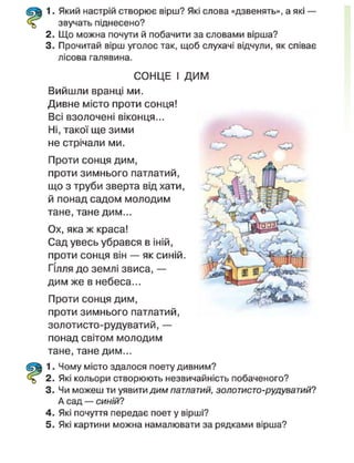1. Який настрій створює вірш? Які слова «дзвенять», а які —
звучать піднесено?
2. Що можна почути й побачити за словами вірша?
3. Прочитай вірш уголос так, щоб слухачі відчули, як співає
лісова галявина.
СОНЦЕ І ДИМ
Вийшли вранці ми.
Дивне місто проти сонця!
Всі взолочені віконця...
Ні, такої ще зими
не стрічали ми.
Проти сонця дим,
проти зимнього патлатий,
що з труби зверта від хати,
й понад садом молодим
тане, тане дим...
Ох, яка ж краса!
Сад увесь убрався в іній,
проти сонця він — як синій.
Гілля до землі звиса, —
дим же в небеса...
Проти сонця дим,
проти зимнього патлатий,
золотисто-рудуватий,—
понад світом молодим
тане, тане дим...
1. Чому місто здалося поету дивним?
2. Які кольори створюють незвичайність побаченого?
3. Чи можеш ти уявити дим патлатий, золотисто-рудуватий?
А сад — синій?
4. Які почуття передає поет у вірші?
5. Які картини можна намалювати за рядками вірша?
< 7
 
