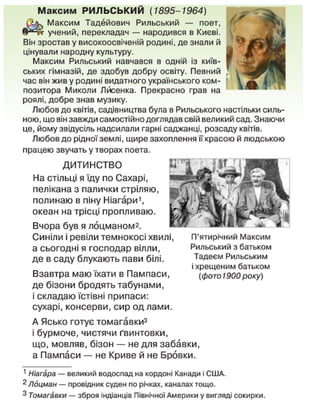 М а к с и м РИЛЬСЬКИЙ (1895-1964)
Максим Тадейович Рильський — поет,
учений, перекладач — народився в Києві.
Він зростав у високоосвіченій родині, де знали й
цінували народну культуру.
Максим Рильський навчався в одній із київ-
ських гімназій, де здобув добру освіту. Певний
час він жив у родині видатного українського ком-
позитора Миколи Лйсенка. Прекрасно грав на
роялі, добре знав музику.
Любов до квітів, садівництва була в Рильського настільки силь-
ною, що він завжди самостійно доглядав свій великий сад. Знаючи
це, йому звідусіль надсилали гарні саджанці, розсаду квітів.
Любов до рідної землі, щире захоплення її красою й людською
працею звучать у творах поета.
ДИТИНСТВО
На стільці я їду по Сахарі,
пелікана з палички стріляю,
полинаю в піну Ніагари',
океан на трісці пропливаю.
Вчора був я лоцманом2
.
Синіли і ревіли темнокосі хвилі,
а сьогодні я господар вілли,
де в саду блукають пави білі.
Взавтра маю їхати в Пампаси,
де бізони бродять табунами,
і складаю їстівні припаси:
сухарі, консерви, сир од лами.
П'ятирічний Максим
Рильський з батьком
Тадеєм Рильським
і хрещеним батьком
(фото 1900 року)
А Ясько готує томагавки3
і бурмоче, чистячи ґвинтовки,
що, мовляв, бізон — не для забавки,
а Пампаси — не Криве й не Бровки.
1
Ніагара — великий водоспад на кордоні Канади і США.
2
Лоцман — провідник суден по річках, каналах тощо.
3
Томагавки — зброя індіанців Північної Америки у вигляді сокирки.
 