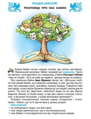 РОЗДІЛ ш о с т и й .
РОЗПОВІДІ ПРО НАС САМИХ
Кожна байка чогось навчає читачів, від чогось застерігає.
Повчальний висновок байки називається мораллю. Часто
він звучить, наче прислів'я, як, наприклад, у байці Леоніда Глібова
«Чиж та Голуб»: «Ото на себе не надійся, чужому лихові не смійся».
Про значення байки Іван Франко писав так: «Дітоньки любі,
не тим цікава байка, що говорить неправду, а тим, що під лушпи-
ною тієї неправди криє, звичайно, велику правду. Говорячи ніби
про звірів, вона одною бровою підморгує на людей, немов дає їм
знати: "То чого ви, братчики, смієтеся? Адже се не про бідних
Баранів, Вовків та Ослів мова, а про вас самих з вашою глупо-
тою, з вашими лінощами, з усіма великими примхами"».
Сказане письменником повною мірою стосується і п'єси-
казки, і байок, що ти їх прочитаєш у цьому розділі.
Спостерігай:
• як побудовано твори, хто їхні герої;
• чим твори закінчуються, що в них висміюється;
• чим байка і п'єса відрізняється від творів інших жанрів.
 
