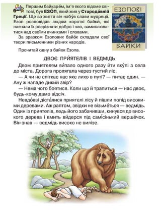 Першим байкарем, ім'я якого відоме сві-
тові, був ЕЗОП, який жив у Стародавній
Греції. Ще за життя він набув слави мудреця.
Езоп розповідав людям короткі байки, які
навчали їх розрізняти добро і зло, замислюва-
тися над своїми вчинками і словами.
За зразком Езопових байок складали свої
твори письменники різних народів.
Прочитай одну з байок Езопа.
ДВОЄ ПРИЯТЕЛІВ І ВЕДМІДЬ
Двом приятелям випало одного разу йти вкупі з села
до міста. Дорога пролягала через густий ліс.
— А чи не спіткає нас яке лихо в путі? — питає один. —
Ану ж нападе дикий звір?
— Нема чого боятися. Коли що й трапиться — нас двоє,
будь-кому дамо відсіч.
Невдовзі дісталися приятелі лісу й пішли попід високи-
ми деревами. Аж раптом, звідки не візьметься — ведмідь.
Один із приятелів, ледь його забачивши, кинувся до висо-
кого дерева і вмить видерся під самісінький вершечок.
Він знав — ведмідь високо не вилізе.
Е Х О П С Ж І
Е>АИ К И
 