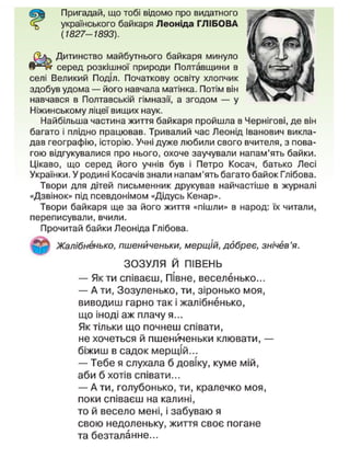 Пригадай, що тобі відомо про видатного
українського байкаря Леоніда ГЛІБОВА
(1827-1893).
Дитинство майбутнього байкаря минуло
серед розкішної природи Полтавщини в
селі Великий Поділ. Початкову освіту хлопчик
здобув удома — його навчала матінка. Потім він
навчався в Полтавській гімназії, а згодом — у
Ніжинському ліцеї вищих наук.
Найбільша частина життя байкаря пройшла в Чернігові, де він
багато і плідно працював. Тривалий час Леонід Іванович викла-
дав географію, історію. Учні дуже любили свого вчителя, з пова-
гою відгукувалися про нього, охоче заучували напам'ять байки.
Цікаво, що серед його учнів був і Петро Косач, батько Лесі
Українки. У родині Косачів знали напам'ять багато байок Глібова.
Твори для дітей письменник друкував найчастіше в журналі
«Дзвінок» під псевдонімом «Дідусь Кенар».
Твори байкаря ще за його життя «пішли» в народ: їх читали,
переписували, вчили.
Прочитай байки Леоніда Глібова.
Жалібненько, пшениченьки, мерщій, ддбреє, знічев'я.
ЗОЗУЛЯ Й ПІВЕНЬ
— Як ти співаєш, Півне, веселенько...
— А ти, Зозуленько, ти, зіронько моя,
виводиш гарно так і жалібненько,
що іноді аж плачу я...
Як тільки що почнеш співати,
не хочеться й пшениченьки клювати, —
біжиш в садок мерщій...
— Тебе я слухала б довіку, куме мій,
аби б хотів співати...
— А ти, голубонько, ти, кралечко моя,
поки співаєш на калині,
то й весело мені, і забуваю я
свою недоленьку, життя своє погане
та безталанне...
 
