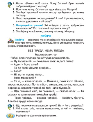 1. Назви дійових осіб казки. Чому багатий брат захотів
забрати в бідного корову?
2. Проглянь казку. Скільки загадок відгадала Маруся?
3. Знайди і прочитай частини тексту, де йдеться про кожну
загадку.
4. Якою перед нами постає дівчина? А пан? Що схвалюється,
а що засуджується в цій казці?
5. Попрацюйте разом! Які епізоди з казки зображено
на малюнках? Хто головний персонаж твору?
6. Знайдіть у казці зачин, основну частину і кінцівку.
ПРИТЧІ
Притча — невелике усне оповідання повчального харак-
теру про якусь життєву пригоду. Вона утверджує перемогу
добра, справедливості.
БЕЗ ТРУДА НЕМА ПЛОДА
Народна притча
Якось один чоловік почастував вовка хлібом.
— Ну й смачний! — похвалив вовк. А далі питає:
— А де ти його взяв?
— Та де взяв! Землю виорав...
— І все?
— Ні, потім посіяв жито...
— І вже маєш хліб?
— Та ні, — каже чоловік. — Почекав, поки жито зійшло,
виросло, поспіло. Потім я його вижав, змолотив, намолов
борошна, замісив тісто й аж тоді напік буханців.
— Щ о смачний хліб, то смачний, — сказав вовк. — Та
скільки ж коло нього походити треба!
— Твоя правда, — сказав чоловік. — Клопоту багато.
Але без труда нема плода.
1. Що послужило заголовком притчі? Як ти його розумієш?
2. Чиї слова слід читати нетерпляче, а чиї — повільно,
повчально?
Розіграйте сценку за прочитаним.
 