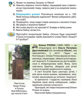 1. Якими ти уявляєш Зозулю та Півня?
2. Навчись виразно читати байку: передавай своє ставлен-
ня до персонажів твору, зверни увагу на розділові знаки,
паузи.
3. Попрацюйте разом! Розгляньте малюнок на с. 120.
Який епізод зобразив художник? Якими зображено дійо-
вих осіб?
4. Поміркуйте, чому назви птахів написано з великої літери.
5. Які рядки є мораллю байки?
6. Які слова звучать як прислів'я? Знайди в байці рими.
7. Вивчи байку напам'ять.
Підготуйте інсценізацію байки. Скільки буде учасників?
~ 3 якою інтонацією треба вимовляти слова Півня і Зозулі?
А Горобця?
Пам'ятник
Олені Пчілці
в Луцьку
біля бібліотеки,
що носить її ім'я
Олена ПЧІЛКА (1849-1930) — це
літературне ім'я Ольги Петрівни
Драгоманової(по чоловікові Косач), яка
народилась у місті Гадяч на
Полтавщині. Олена Пчілка відома як пись-
менниця, перекладач, збирач усної народ-
ної творчості. Її ставлення до життя відби-
лося в літературному імені. Вона, наче
невтомна бджілка, збирала для дітей
знання й досвід українського народу.
У сім'ї Косачів було шестеро дітей, і
всіх вона вчила музики, малювання, мов,
історії, заохочувала до читання, творчості.
Із вдячністю і гордістю називала Леся
Українка свою матір найкращою, найро-
зумнішою жінкою сучасності.
Пригадай, які твори письменниці Олени
Пчілки ти знаєш.
Прочитай байку письменниці.
 
