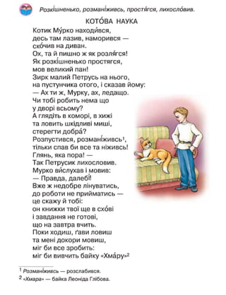 Розкішнєнько, розманіживсь, простягся, лихословив.
КОТОВА НАУКА
Котик Мурко находився,
десь там лазив, наморився —
скочив на диван.
Ох, та й пишно ж як розлягся!
Як розкішнєнько простягся,
мов великий пан!
Зирк малий Петрусь на нього,
на пустунчика отого, і сказав йому:
— Ах ти ж, Мурку, ах, ледащо.
Чи тобі робить нема що
у дворі всьому?
А глядіть в коморі, в хижі
та ловить шкідливі миші,
стерегти добра?
Розпустився, розманіживсь',
тільки спав би все та ніживсь!
Глянь, яка пора! —
Так Петрусик лихословив.
Мурко вислухав і мовив:
— Правда, далебі!
Вже ж недобре лінуватись,
до роботи не прийматись —
це скажу й тобі:
он книжки твої ще в схові
і завдання не готові,
що на завтра вчить.
Поки ходиш, ґави ловиш
та мені докори мовиш,
міг би все зробить:
міг би вивчить байку «Хмару»2
1
Розманіживсь — розслабився.
2
«Хмара» — байка Леоніда Глібова.
 