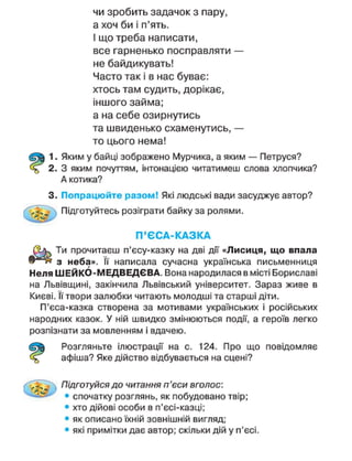 чи зробить задачок з пару,
а хоч би і п'ять.
І що треба написати,
все гарненько посправляти —
не байдикувать!
Часто так і в нас буває:
хтось там судить, дорікає,
іншого займа;
а на себе озирнутись
та швиденько схаменутись, —
то цього нема!
1. Яким у байці зображено Мурчика, а яким — Петруся?
2. З яким почуттям, інтонацією читатимеш слова хлопчика?
А котика?
3. Попрацюйте разом! Які людські вади засуджує автор?
Підготуйтесь розіграти байку за ролями.
П ' Є С А - К А З К А
Ти прочитаєш п'єсу-казку на дві дії «Лисиця, що впала
з неба». її написала сучасна українська письменниця
Неля ШЕЙКО-МЕДВЕДЄВА. Вона народилася в місті Бориславі
на Львівщині, закінчила Львівський університет. Зараз живе в
Києві. її твори залюбки читають молодші та старші діти.
П'єса-казка створена за мотивами українських і російських
народних казок. У ній швидко змінюються події, а героїв легко
розпізнати за мовленням і вдачею.
Розгляньте ілюстрації на с. 124. Про що повідомляє
афіша? Яке дійство відбувається на сцені?
. д Підготуйся до читання п'єси вголос:
• спочатку розглянь, як побудовано твір;
• хто дійові особи в п'єсі-казці;
• як описано їхній зовнішній вигляд;
• які примітки дає автор; скільки дій у п'єсі.
 