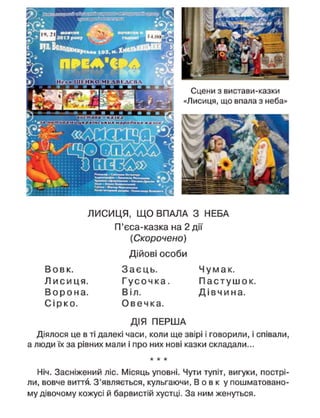 Сцени з вистави-казки
«Лисиця, що впала з неба»
ЛИСИЦЯ, Щ О ВПАЛА З НЕБА
П'єса-казка на 2 дії
(Скорочено)
Дійові особи
В о в к . З а є ц ь . Ч у м а к .
Л и с и ц я . Г у с о ч к а . П а с т у ш о к .
В о р о н а . Віл. Д і в ч и н а .
С і р к о . О в е ч к а .
ДІЯ ПЕРША
Діялося це в ті далекі часи, коли ще звірі і говорили, і співали,
а люди їх за рівних мали і про них нові казки складали...
Ніч. Засніжений ліс. Місяць уповні. Чути тупіт, вигуки, пострі
ли, вовче виття. З'являється, кульгаючи, В о в к у пошматовано
му дівочому кожусі й барвистій хустці. За ним женуться.
 