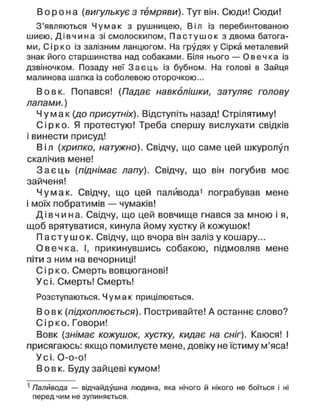 В о р о н а (вигулькує з темряви). Тут він. Сюди! Сюди!
З'являються Чумак з рушницею, Віл із перебинтованою
шиєю, Д і в ч и н а зі смолоскипом, П а с т у ш о к з двома батога-
ми, Сірко із залізним ланцюгом. На грудях у Сірка металевий
знак його старшинства над собаками. Біля нього — Овечка із
дзвіночком. Позаду неї З а є ц ь із бубном. На голові в Зайця
малинова шапка із соболевою оторочкою...
В о в к . Попався! (Падає навколішки, затуляє голову
лапами.)
Чумак (до присутніх). Відступіть назад! Стрілятиму!
Сірко. Я протестую! Треба спершу вислухати свідків
і винести присуд!
Віл (хрипко, натужно). Свідчу, що саме цей шкуролуп
скалічив мене!
З а є ц ь (піднімає лапу). Свідчу, що він погубив моє
зайченя!
Чумак. Свідчу, що цей паливода1
пограбував мене
і моїх побратимів — чумаків!
Д і в ч и н а . Свідчу, що цей вовчище гнався за мною і я,
щоб врятуватися, кинула йому хустку й кожушок!
П а с т у ш о к . Свідчу, що вчора він заліз у кошару...
Овечка. І, прикинувшись собакою, підмовляв мене
піти з ним на вечорниці!
Сірко. Смерть вовцюганові!
Усі. Смерть! Смерть!
Розступаються. Чумак прицілюється.
Вовк (підхоплюється). Постривайте! А останнє слово?
Сірко. Говори!
Вовк (знімає кожушок, хустку, кидає на сніг). Каюся! І
присягаюсь: якщо помилуєте мене, довіку не їстиму м'яса!
Усі. О-о-о!
Вовк. Буду зайцеві кумом!
1
Паливода — відчайдушна людина, яка нічого й нікого не боїться і ні
перед чим не зупиняється.
 