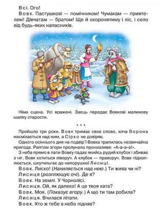 В с і . Ого!
В о в к . Пастушкові — помічником! Чумакам — прияте-
лем! Дівчатам — братом! Щ е й охоронятиму і ліс, і село
від будь-яких напасників.
Німа сцена. Усі вражені. Заєць передає Вовкові малинову
шапку старости.
* * *
Пройшло три роки. Вовк тримає своє слово, хоча В о р о н а
насміхається над ним, а Сірко не довіряє.
Одного осіннього дня на подвір'ї Вовка трапилась незвичайна
пригода. Раптом згори пролунало пронизливе: «А-а-а-а!».
З неба прямо в лапи Вовку падає якийсь рудий клубок і збиває
з ніг. Вовк котиться ліворуч. А клубок — праворуч. Вовк підхоп-
люється, шкутильгає до непорушної Л и с и ці.
В о в к . Лиско! {Нахиляється над нею.) Ти жива чи ні?
Л и с и ц я (розплющує очі). Де я?
В о в к . На землі. У Чорнолісі.
Л и с и ц я . Ой, як далеко! А це твоя хата?
В о в к . Моя. (Показує вгору.) А що ти там робила?
Л и с и ц я . Вчилася літати.
В о в к . Хто ж тебе в небо підняв?
 