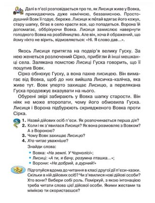 Далі в п'єсі розповідається про те, як Лисиця живе у Вовка,
прикидаючись дуже немічною, беззахисною. Просто-
душний Вовкїїгодує, береже. Лисиця ж потай вдягає його кожух,
стару шапку, бігає в село красти все, що попадеться. Ворона їй
допомагає, оббріхуючи Вовка. Лисиця замислює навернути
голодного Вовка на розбійництво. Але він, хоча й ображений, що
йому ніхто не вірить, відмовляється: «Ні. Я слово дав...».
Якось Лисиця притягла на подвір'я велику Гуску. За
нею женеться розлючений Сірко, прибігли й інші мешкан-
ці села. Залякана помстою Лисиці Гуска говорить, що її
поцупив Вовк.
Сірко обнюхує Гуску, а вона пахне лисицею. Він вима-
гає від Вовка, щоб до них вийшла Лисичка-калічка, яка
живе тут. Вовк уперто захищає Лисицю, а перелякана
Гуска продовжує вказувати на нього.
Обурені звірі забирають у Вовка шапку старости. Він
ніяк не може второпати, чому його обмовила Гуска.
Лисиця і Ворона підбурюють скривдженого Вовка проти
Сірка.
1. Назви дійових осіб п'єси. Як розпочинається перша дія?
2. Коли і як з'явилася Лисиця? Як вона розмовляє з Вовком?
А з Вороною?
3. Чому Вовк захищає Лисицю?
4. Хто читає уважніше?
Знайди слова:
• Вовка: «На землі. У Чорнолісі»]
• Лисиці: «А ти, я бачу, розумна пташка...»]
• Ворони: «Не добрий, а дурний!»
Підготуйся вдома до читання в класі другоїдіїп'єси-казки.
Скільки в ній дійових осіб? Чи з'явилися нові дійові особи?
Хто вони? Вибери собі роль. Поміркуй, з якою інтонацією
треба читати слова цієї дійової особи. Якими жестами та
мімікою ти скористаєшся?
 