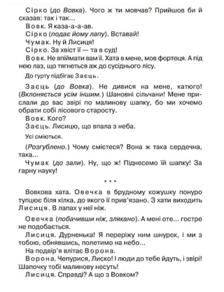 С і р к о (до Вовка). Чого ж ти мовчав? Прийшов би й
сказав: так і так...
Вовк. Я каза-а-а-ав.
С і р к о (подає йому лапу). Вставай!
Чумак. Ну й Лисиця!
С і р к о. За хвіст її — та в суд!
В о в к. Не впіймати вам її. Хата в мене, мов фортеця. А під
нею лаз, що тягнеться аж до сусіднього лісу.
До гурту підбігає З а є ц ь .
З а є ц ь (до Вовка). Не дивися на мене, катюго!
(Вклоняється усім іншим.) Шановні сільчани! Мене при-
слали до вас звірі по малинову шапку, бо ми хочемо
обрати собі лісового старосту.
Вовк. Кого?
З а є ц ь . Лисицю, що впала з неба.
Усі сміються.
(Розгублено.) Чому смієтеся? Вона ж така сердечна,
така...
Чумак (до зали). Ну, що ж! Піднесемо їй шапку! За
гарну науку!
* * *
Вовкова хата. О в е ч к а в брудному кожушку понуро
тупцює біля кілка, до якого її прив'язано. З хати виходить
Л и с и ц я . В лапах у неї ніж.
О в е ч к а (побачившиніж, злякано). А мені оте... гостре
не подобається.
Л и с и ц я . Дурненька! Я переріжу ним шнурок, і ми з
тобою, обнявшись, полетимо на небо...
На подвір'я влітає В о р о н а .
В о р о н а . Чепурися, Лиско! І люди до тебе йдуть, і звірі!
Шапочку тобі малинову несуть!
Л и с и ц я . Справді? А що з Вовком?
 