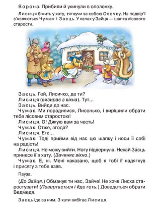 В о р о н а . Прибили й укинули в ополонку.
Л и с и ц я біжить у хату, тягнучи за собою Овечку. На подвір'ї
з'являються Чумак і Заєць. У лапах у Зайця — шапка лісового
старости.
З а є ц ь . Гей, Лисичко, де ти?
Л и с и ц я (визирає з вікна). Тут...
З а є ц ь . Вийди до нас.
Чумак. Ми порадилися, Лисонько, і вирішили обрати
тебе лісовим старостою!
Л и с и ц я . О! Дякую вам за честь!
Чумак. Отже, згода?
Л и с и ц я . Еге...
Чумак. Тоді прийми від нас цю шапку і носи її собі
на радість!
Л и с и ц я . Не можу вийти. Ногу підвернула. Нехай Заєць
принесе її в хату. (Зачиняє вікно.)
Чумак. Е, ні. Мені наказано, щоб я тобі її надягнув
і присягу з тебе взяв.
Пауза.
(До Зайця.) Обманув ти нас, Зайче! Не хоче Лиска ста-
ростувати! (Повертається і йде геть.) Доведеться обрати
Ведмедя.
З а є ц ь іде за ним. З хати вибігає Л и с и ц я .
 