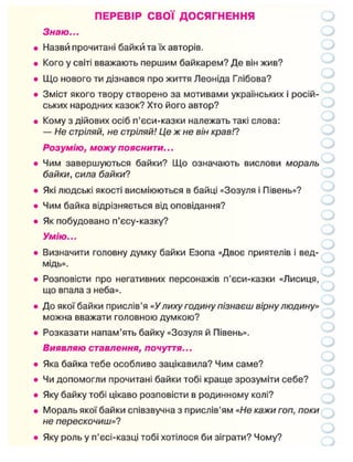 ПЕРЕВІР СВОЇ ДОСЯГНЕННЯ
Знаю...
Назви прочитані байки та їх авторів.
Кого у світі вважають першим байкарем? Де він жив?
Що нового ти дізнався про життя Леоніда Глібова?
Зміст якого твору створено за мотивами українських і росій-
ських народних казок? Хто його автор?
Кому з дійових осіб п'єси-казки належать такі слова:
— Не стріляй, не стріляй! Це ж не він крав!?
Розумію, можу пояснити...
Чим завершуються байки? Що означають вислови мораль
байки, сила байки?
Які людські якості висміюються в байці «Зозуля і Півень»?
Чим байка відрізняється від оповідання?
Як побудовано п'єсу-казку?
Умію...
Визначити головну думку байки Езопа «Двоє приятелів і вед-
мідь».
Розповісти про негативних персонажів п'єси-казки «Лисиця,
що впала з неба».
До якої байки прислів'я «У лиху годину пізнаєш вірну людину»
можна вважати головною думкою?
Розказати напам'ять байку «Зозуля й Півень».
Виявляю ставлення, почуття...
Яка байка тебе особливо зацікавила? Чим саме?
Чи допомогли прочитані байки тобі краще зрозуміти себе?
Яку байку тобі цікаво розповісти в родинному колі?
Мораль якої байки співзвучна з прислів'ям «Не кажи гоп, поки
не перескочиш»?
Яку роль у п'єсі-казці тобі хотілося би зіграти? Чому?
 
