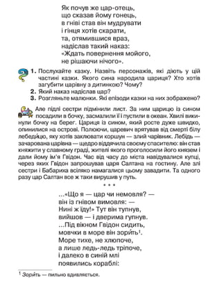 Як почув же цар-отець,
що сказав йому гонець,
в гніві став він мудрувати
і гінця хотів скарати,
та, отямившися враз,
надіслав такий наказ:
«Ждать повернення мойого,
не рішаючи нічого».
1. Послухайте казку. Назвіть персонажів, які діють у цій
частині казки. Якого сина народила цариця? Хто хотів
загубити царівну з дитинкою? Чому?
2. Який наказ надіслав цар?
3. Розгляньте малюнки. Які епізоди казки на них зображено?
Але підлі сестри підмінили лист. За ним царицю із сином
посадили в бочку, засмалили її і пустили в океан. Хвилі вики-
нули бочку на берег. Цариця із сином, який росте дуже швидко,
опинилися на острові. Полюючи, царевич врятував від смерті білу
лебедицю, яку хотів заклювати коршун — злий чарівник. Лебідь —
зачарована царівна — щедро віддячила своєму спасителю: він став
княжити у славному граді, жителі якого проголосили його князем і
дали йому ім'я Гвідон. Час від часу до міста навідувалися купці,
через яких Гвідон запрошував царя Салтана на гостину. Але злі
сестри і Бабариха всіляко намагалися цьому завадити. Та одного
разу цар Саптан все ж таки вирушив у путь.
* * *
...«Що я — цар чи немовля? —
він із гнівом вимовля: —
Нині ж їду!» Тут він тупнув,
вийшов — і дверима гупнув.
...Під вікном Гвідон сидить,
мовчки в море він зорить1
.
Море тихе, не хлюпоче,
а лише ледь-ледь тріпоче,
і далеко в синій млі
появились кораблі:
1
Зорить — пильно вдивляється.
 