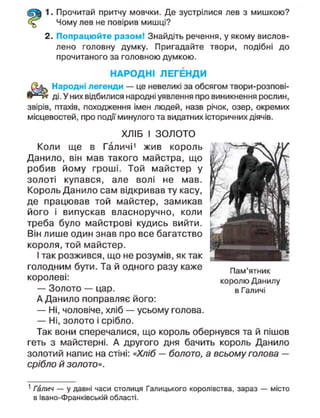 1. Прочитай притчу мовчки. Де зустрілися лев з мишкою?
Чому лев не повірив мишці?
2. Попрацюйте разом! Знайдіть речення, у якому вислов-
лено головну думку. Пригадайте твори, подібні до
прочитаного за головною думкою.
НАРОДНІ ЛЕГЕНДИ
Народні легенди — це невеликі за обсягом твори-розпові-
ді. У них відбилися народні уявлення про виникнення рослин,
звірів, птахів, походження імен людей, назв річок, озер, окремих
місцевостей, про події минулого та видатних історичних діячів.
ХЛІБ І ЗОЛОТО
Коли ще в Галичі1
жив король
Данило, він мав такого майстра, що
робив йому гроші. Той майстер у
золоті купався, але волі не мав.
Король Данило сам відкривав ту касу,
де працював той майстер, замикав
його і випускав власноручно, коли
треба було майстрові кудись вийти.
Він лише один знав про все багатство
короля, той майстер.
І так розжився, що не розумів, як так
голодним бути. Та й одного разу каже
королеві:
— Золото — цар.
А Данило поправляє його:
— Ні, чоловіче, хліб — усьому голова.
— Ні, золото і срібло.
Так вони сперечалися, що король обернувся та й пішов
геть з майстерні. А другого дня бачить король Данило
золотий напис на стіні: «Хліб — болото, а всьому голова —
срібло й золото».
1
Галич — у давні часи столиця Галицького королівства, зараз — місто
в Івано-Франківській області.
Пам'ятник
королю Данилу
в Галичі
 