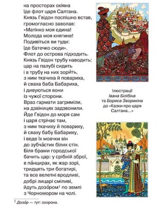 на просторах окіяна
їде флот царя Салтана.
Князь Гвідон поспішно встав,
громогласно заволав:
«Матінко моя єдина!
Молода моя княгине!
Подивіться ви туди:
їде батечко сюди».
Флот до острова підходить.
Князь Гвідон трубу наводить:
цар на палубі сидить
і в трубу на них зорить,
з ним ткачиха й повариха,
й сваха баба Бабариха,
і дивуються вони
із чужої сторони.
Враз гармати загриміли,
на дзвіницях задзвонили.
Йде Гвідон до моря сам
і царя стрічає там,
з ним ткачиху й повариху,
й сваху бабу Бабариху,
і веде їх мовчки він
до зубчастих білих стін.
Біля брами городської
бачить цар: у срібній зброї,
в панцирах, як жар зорі,
тридцять три богатирі,
та все велетні вродливі,
добрі лицарі сміливі,
йдуть дозором1
по землі
з Чорномором на чолі.
Ілюстрації
Івана Білібіна
та Бориса Зворикіна
до «Казки про царя
Салтана...»
1
Дозор — тут: охорона.
 