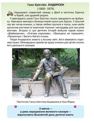 Ганс Крістіан АНДЕРСЕН
(1805-1875)
Народився славетний казкар у Данії в містечку Оденсе
в бідній, але дружній родині.
У дванадцять років Ганс Крістіан пішов працювати на фабри-
ку. Навчався ввечері в безкоштовній школі для бідних. У вільний
час він читав книжки, а також любив гратися в театр, шив своїм
артистам костюми із клаптиків тканини і вигадував для них різні
вистави. Згодом із цих дитячих історій вийшли чудові казки:
«Дюймовочка», «Снігова королева», «Принцеса на горошині»,
«Русалочка» і багато-багато інших.
Твори Андерсена знають у всьому світі, його вважають коро-
лем казки. Міжнародна премія за кращі книжки для дітей носить
ім'я данського казкаря.
Пам'ятник Гансу Крістіану Андерсену в Нью-Йорку
• *
2 квітня —
удень народження великого казкаря —
відзначають Всесвітній день дитячої книги.
 