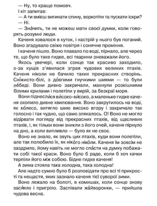 — Ну, то краще помовч.
І кіт запитав:
— А ти вмієш вигинати спину, воркотіти та пускати іскри?
— Ні.
— Значить, ти не можеш мати своєї думки, коли гово-
рять розумні люди.
Каченя ховалося в куток, і настрій у нього був поганий.
Воно згадувало свіже повітря і сонячне проміння.
І каченя пішло. Воно плавало по воді, пірнало, але через
те, що було таке гидке, всі тварини зневажали його.
Якось увечері, коли сонце так красиво заходило,
з-за кущів з'явилася зграя чудових великих птахів.
Каченя ніколи не бачило таких прекрасних створінь.
Сніжисто-білі, з довгими гнучкими шиями — то були
лебеді. Вони дивно закричали, махнули розкішними
білими крилами і полетіли у вирій, за безкраї моря.
Вони піднеслися вйсоко-вйсоко, а маленьке гидке каче-
ня охопило дивне хвилювання. Воно закрутилось на воді,
як колесо, витягло шию високо вгору і закричало так
голосно і так чудно, що само злякалось. О! Воно не могло
відірвати погляду від прекрасних птахів, від щасливих
птахів, і, як тільки вони зникли з його очей, каченя пірнуло
на дно, а коли випливло — було як не своє.
Воно не знало, як звуть цих птахів, куди вони полетіли,
але так полюбило їх, як нікого ніколи. Каченя їм зовсім не
заздрило, йому навіть не могло спасти на думку побажа-
ти собі такої краси. Воно було б раде, коли б хоч качки
терпіли його між собою. Бідне гидке каченя!
А зима стояла така холодна, така холодна!
Але надто сумно було б розповідати про всі ті прикрос-
ті та нещастя, яких зазнало каченя тієї суворої зими.
Воно лежало на болоті, в комишах, коли сонце знову
засяяло і пригріло. Заспівали жайворонки, — прийшла
чудова весна.
 