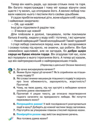 Тепер він навіть радів, що зазнав стільки лиха та горя.
Він багато перестраждав і тому міг краще відчути своє
щастя і ту велич, що оточували його. А великі лебеді пла-
вали навколо нього і пестили його своїми дзьобами.
У садок прибігли маленькі діти, вони кидали хліб і зерна,
і найменше закричало:
— Ой, ще новий!
Інші діти підхопили й раділи теж:
— З'явився ще новий!
Діти плескали в долоні, танцювали, потім покликали
батька й матір, кидали у воду хліб і тістечка, і всі кричали:
— Новий найкращий! Такий молоденький! Такий чудовий!
І старі лебеді схилилися перед ним. А він засоромився
і сховав голову під крило, не знаючи, що робити. Він був
невимовно щасливий, але не загордів, бо добре щире
серце не буває ніколи горде. Він згадував той час, коли
всі глузували з нього і проганяли його. А тепер усі казали,
що він найпрекрасніший з найпрекрасніших птахів.
2. Якими були перші дії каченят? Як їх сприйняли на пташи-
ному подвір'ї?
3. Які слова і вчинки мешканців пташиного подвір'я свідчать
про їхню обмеженість, зарозумілість, жорстокість?
Прочитай.
4. Чому, на твою думку, під час зустрічі з лебедями каченя
охопило дивне хвилювання?
5. Прочитай ті рядки тексту, де описано перетворення
гидкого каченяти на прекрасного лебедя. Які почуття
переживало воно?
6. Попрацюйте разом! У якій послідовності розгортаються
події в казці? Доберіть до кожної частини твору заголовки.
7. Підготуйте за утвореним планом стислий переказ казки.
8. Поміркуйте разом над змістом виділених речень.
/ Яка головна думка казки?
[Переклад з данської Оксани Іваненко)
1. Де качка висиджувала каченят?
 