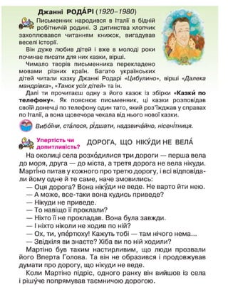 Джанні РОДАРІ (1920-1980)
Письменник народився в Італії в бідній
робітничій родині. З дитинства хлопчик
захоплювався читанням книжок, вигадував
веселі історії.
Він дуже любив дітей і вже в молоді роки
починає писати для них казки, вірші.
Чимало творів письменника перекладено
мовами різних країн. Багато українських
дітей читали казку Джанні Родарі «Цибулино», вірші «Далека
мандрівка», «Танок усіх дітей» та ін.
Далі ти прочитаєш одну з його казок із збірки «Казки по
телефону». Як пояснює письменник, ці казки розповідав
своїй донечці по телефону один тато, який роз'їжджав у справах
по Італії, а вона щовечора чекала від нього нової казки.
Вибоїни, сталося, рідшати, надзвичайно, нісенітниця.
£ & > У п е
Рт і с т ь ч и
ДОРОГА, ЩО НІКУДИ НЕ ВЕЛА
допитливість?
На околиці села розходилися три дороги — перша вела
до моря, друга — до міста, а третя дорога не вела нікуди.
Мартіно питав у кожного про третю дорогу, і всі відповіда-
ли йому одне й те саме, наче змовились:
— Оця дорога? Вона нікуди не веде. Не варто йти нею.
— А може, все-таки вона кудись приведе?
— Нікуди не приведе.
— То навіщо її проклали?
— Ніхто її не прокладав. Вона була завжди.
— І ніхто ніколи не ходив по ній?
— Ох, ти, упертюху! Кажуть тобі — там нічого нема...
— Звідкіля ви знаєте? Хіба ви по ній ходили?
Мартіно був таким настирливим, що люди прозвали
його Вперта Голова. Та він не образився і продовжував
думати про дорогу, що нікуди не веде.
Коли Мартіно підріс, одного ранку він вийшов із села
і рішуче попрямував таємничою дорогою.
 