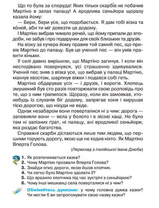 Що то була за споруда! Яких тільки скарбів не побачив
Мартіно в залах палацу! А вродлива сеньйора щоразу
казала йому:
— Бери, бери усе, що подобається. Я дам тобі візка та
коней, аби ти міг довезти це додому.
І Мартіно вибрав чимало речей, що йому припали до впо-
доби, не забув і про подарунки для своїх близьких та друзів.
На візку за кучера йому правив той самий пес, що при-
вів Мартіно до палацу. Був це учений пес — він умів пра-
вити кіньми.
У селі давно вирішили, що Мартіно загинув. І коли він
несподівано повернувся, усі страшенно здивувалися.
Учений пес зняв з візка усе, що вибрав у палаці Мартіно,
махнув хвостом, шарпнув віжки і подався собі геть.
Мартіно обдарував усіх — і друзів, і ворогів. Хлопець
змушений був сто разів повторювати свою розповідь про
те, що з ним трапилося. Щоразу, коли він замовкав, хто-
небудь із слухачів біг додому, запрягав коня і вирушав
тією дорогою, що нікуди не веде.
Однак незабаром вони поверталися ні з чим: дорога —
запевняли вони — вела у болото і в лісові хащі. Не було
там ні залізних ґрат, ні палацу, ані вродливої сеньйори,
яка роздає багатства.
Справжні скарби дістаються лише тим людям, що пер-
шими торують дорогу, якою ще не ходив ніхто. Як Мартіно
Вперта Голова.
(Переклад з італійської Івана Дзюба)
Як розпочинається казка?
Чому Мартіно прозвали Вперта Голова?
Знайди опис дороги, якою йшов хлопчик.
Чи легко було Мартіно здолати її?
Що вразило хлопчика під час зустрічі з синьйорою?
Чому інші мешканці села поверталися ні з чим?
Обміняйтесь думками: у чому головна думка казки?
Чи могли б ви запропонувати свою назву казки?
 