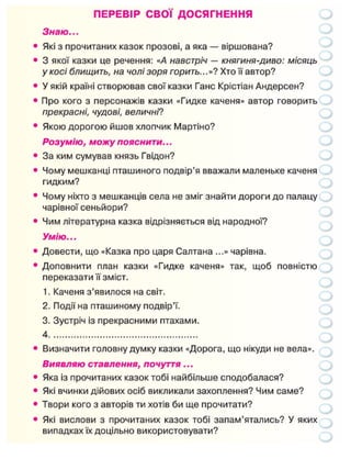 ПЕРЕВІР СВОЇ ДОСЯГНЕННЯ
Знаю...
Які з прочитаних казок прозові, а яка — віршована?
3 якої казки це речення: «А навстріч — княгиня-диво: місяць
у косі блищить, на чолі зоря горить...»? Хто її автор?
У якій країні створював свої казки Ганс Крістіан Андерсен?
Про кого з персонажів казки «Гидке каченя» автор говорить
прекрасні, чудові, величні?
Якою дорогою йшов хлопчик Мартіно?
Розумію, можу пояснити...
За ким сумував князь Гвідон?
Чому мешканці пташиного подвір'я вважали маленьке каченя
гидким?
Чому ніхто з мешканців села не зміг знайти дороги до палацу
чарівної сеньйори?
Чим літературна казка відрізняється від народної?
Умію...
Довести, що «Казка про царя Салтана ...» чарівна.
Доповнити план казки «Гидке каченя» так, щоб повністю
переказати її зміст.
1. Каченя з'явилося на світ.
2. Події на пташиному подвір'ї.
3. Зустріч із прекрасними птахами.
4
Визначити головну думку казки «Дорога, що нікуди не вела».
Виявляю ставлення, почуття...
Яка із прочитаних казок тобі найбільше сподобалася?
Які вчинки дійових осіб викликали захоплення? Чим саме?
Твори кого з авторів ти хотів би ще прочитати?
Які вислови з прочитаних казок тобі запам'ятались? У яких
випадках їх доцільно використовувати?
 