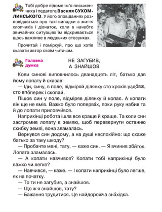 ника і педагога Василя СУХОМ-
ЛИНСЬКОГО. У його оповіданнях роз-
повідається про такі випадки з життя
хлопчиків і дівчаток, коли в начебто
звичайних ситуаціях їм відкривається
щось важливе в людських стосунках.
Тобі добре відоме ім'я письмен-
Прочитай і поміркуй, про що хотів
сказати автор своїм читачам.
Головна
думка
НЕ ЗАГУБИВ,
А ЗНАЙШОВ
Коли синові виповнилось дванадцять літ, батько дав
йому лопату й сказав:
— Іди, сину, в поле, відміряй ділянку сто кроків уздовж,
сто впоперек і скопай.
Пішов син у поле, відміряв ділянку й копає. А копати
він ще не вмів. Важко було попервах, поки руку набив та
й до лопати приловчився.
Наприкінці робота ішла все краще й краще. Та коли син
застромив лопату в землю, щоб перевернути останню
скибку землі, вона зламалась.
Вернувся син додому, а на душі неспокійно: що скаже
батько за таку шкоду?
— Пробачте мені, тату, — каже син. — Я вчинив збиток.
Лопата зламалась.
— А копати навчився? Копати тобі наприкінці було
важко чи легко?
— Навчився, — каже. — І копати наприкінці було легше,
як на початку.
— То ти не загубив, а знайшов.
— Що ж я знайшов, тату?
— Бажання трудитися. Це найдорожча знахідка.
 