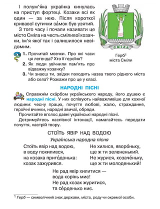 Герб'
міста Сміли
І полум'яна українка кинулась
на приступ фортеці. Козаки всі як
один — за нею. Після короткої
кривавої сутички замок був узятий.
З того часу і почали називати це
місто Сміла на честь сміливої козач-
ки, ім'я якої так і залишилося неві-
домим.
1. Прочитай мовчки. Про які часи
ця легенда? Хто її героїня?
2. Як люди увічнили пам'ять про
відважну козачку?
3. Чи знаєш ти, звідки походить назва твого рідного міста
або села? Розкажи про це у класі.
НАРОДНІ ПІСНІ
Справжнім скарбом українського народу, його душею є
народні пісні. У них оспівують найважливіше для кожної
людини: чесну працю, почуття любові, жалю, страждання,
героїчні вчинки, народні звичаї, обряди.
Прочитайте вголос давні українські народні пісні.
Дотримуйтесь наспівної інтонації, намагайтесь передати
почуття, настрій твору.
СТОЇТЬ ЯВІР НАД ВОДОЮ
Українська народна пісня
Стоїть явір над водою, Не хилися, явороньку,
в воду похилився, ще ж ти зелененький,
на козака пригодонька: Не журися, козаченьку,
козак зажурився. ще ж ти молоденький!
Не рад явір хилитися —
вода корінь миє!
Не рад козак журитися,
та серденько ниє.
1
Герб — символічний знак держави, міста, роду чи окремої особи.
 