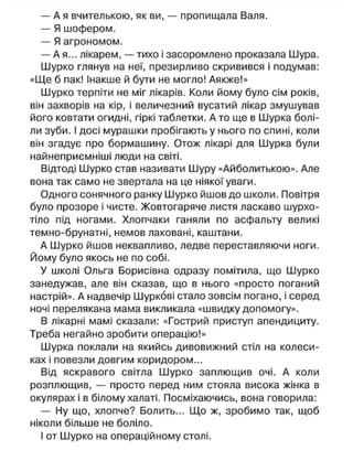 — А я вчителькою, як ви, — пропищала Валя.
— Я шофером.
— Я агрономом.
— А я... лікарем, — тихо і засоромлено проказала Шура.
Шурко глянув на неї, презирливо скривився і подумав:
«Ще б пак! Інакше й бути не могло! Аякже!»
Шурко терпіти не міг лікарів. Коли йому було сім років,
він захворів на кір, і величезний вусатий лікар змушував
його ковтати огидні, гіркі таблетки. Ато ще в Шурка болі-
ли зуби. І досі мурашки пробігають у нього по спині, коли
він згадує про бормашину. Отож лікарі для Шурка були
найнеприємніші люди на світі.
Відтоді Шурко став називати Шуру «Айболитькою». Але
вона так само не звертала на це ніякої уваги.
Одного сонячного ранку Шурко йшов до школи. Повітря
було прозоре і чисте. Жовтогаряче листя ласкаво шурхо-
тіло під ногами. Хлопчаки ганяли по асфальту великі
темно-брунатні, немов лаковані, каштани.
А Шурко йшов неквапливо, ледве переставляючи ноги.
Йому було якось не по собі.
У школі Ольга Борисівна одразу помітила, що Шурко
занедужав, але він сказав, що в нього «просто поганий
настрій». А надвечір Шуркові стало зовсім погано, і серед
ночі перелякана мама викликала «швидку допомогу».
В лікарні мамі сказали: «Гострий приступ апендициту.
Треба негайно зробити операцію!»
Шурка поклали на якийсь дивовижний стіл на колеси-
ках і повезли довгим коридором...
Від яскравого світла Шурко заплющив очі. А коли
розплющив, — просто перед ним стояла висока жінка в
окулярах і в білому халаті. Посміхаючись, вона говорила:
— Ну що, хлопче? Болить... Що ж, зробимо так, щоб
ніколи більше не боліло.
І от Шурко на операційному столі.
 