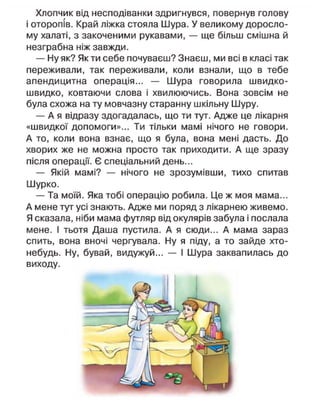 Хлопчик від несподіванки здригнувся, повернув голову
і оторопів. Край ліжка стояла Шура. У великому доросло-
му халаті, з закоченими рукавами, — ще більш смішна й
незграбна ніж завжди.
— Ну як? Як ти себе почуваєш? Знаєш, ми всі в класі так
переживали, так переживали, коли взнали, що в тебе
апендицитна операція... — Шура говорила швидко-
швидко, ковтаючи слова і хвилюючись. Вона зовсім не
була схожа на ту мовчазну старанну шкільну Шуру.
— А я відразу здогадалась, що ти тут. Адже це лікарня
«швидкої допомоги»... Ти тільки мамі нічого не говори.
А то, коли вона взнає, що я була, вона мені дасть. До
хворих же не можна просто так приходити. А ще зразу
після операції. Є спеціальний день...
— Якій мамі? — нічого не зрозумівши, тихо спитав
Шурко.
— Та моїй. Яка тобі операцію робила. Це ж моя мама...
А мене тут усі знають. Адже ми поряд з лікарнею живемо.
Я сказала, ніби мама футляр від окулярів забула і послала
мене. І тьотя Даша пустила. А я сюди... А мама зараз
спить, вона вночі чергувала. Ну я піду, а то зайде хто-
небудь. Ну, бувай, видужуй... — І Шура заквапилась до
виходу.
 