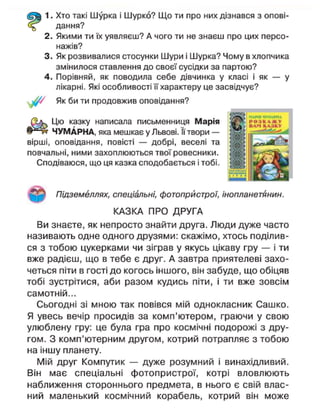 1. Хто такі Шурка і Шурко? Що ти про них дізнався з опові-
дання?
2. Якими ти їх уявляєш? А чого ти не знаєш про цих персо-
нажів?
3. Як розвивалися стосунки Шури і Шурка? Чому в хлопчика
змінилося ставлення до своєї сусідки за партою?
4. Порівняй, як поводила себе дівчинка у класі і як — у
лікарні. Які особливості її характеру це засвідчує?
Як би ти продовжив оповідання?
Цю казку написала письменниця Марія
ЧУМАРНА, яка мешкає у Львові. ЇЇ твори —
вірші, оповідання, повісті — добрі, веселі та
повчальні, ними захоплюються твої ровесники.
Сподіваюся, що ця казка сподобається і тобі.
Підземеллях, спеціальні, фотопрйстрої, інопланетянин.
КАЗКА ПРО ДРУГА
Ви знаєте, як непросто знайти друга. Люди дуже часто
називають одне одного друзями: скажімо, хтось поділив-
ся з тобою цукерками чи зіграв у якусь цікаву гру — і ти
вже радієш, що в тебе є друг. А завтра приятелеві захо-
четься піти в гості до когось іншого, він забуде, що обіцяв
тобі зустрітися, аби разом кудись піти, і ти вже зовсім
самотній...
Сьогодні зі мною так повівся мій однокласник Сашко.
Я увесь вечір просидів за комп'ютером, граючи у свою
улюблену гру: це була гра про космічні подорожі з дру-
гом. З комп'ютерним другом, котрий потрапляє з тобою
на іншу планету.
Мій друг Компутик — дуже розумний і винахідливий.
Він має спеціальні фотопрйстрої, котрі вловлюють
наближення стороннього предмета, в нього є свій влас-
ний маленький космічний корабель, котрий він може
 