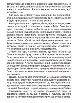 збільшувати до потрібних розмірів, аби повернутись на
Землю. Він уміє добре стрибати, залазити у всі шпарки,
все чути і все бачити. Я намагаюсь встигати за ним, щоб
не вийти з гри.
Але коли ми з Компутиком подолали всі перешкоди і
опинилися на найвищій горі планети Тайн, я раптом знову
згадав про Сашка — і мені стало сумно.
Компутик весь час стрибав, бігав, щось оглядав, вимі-
рював, а я сидів і роздивлявся планету Тайн. Вона була
дуже красива: рожеве небо із золотистими хмарками
низько пливло над золотими і срібними річками. Червоні
дерева майже закривали високі трикутні споруди, що
були схожі на єгипетські піраміди. Це були міста жителів
планети Тайн. Самі жителі були невидимими: ми з
Компутиком докладали чимало зусиль, аби не попастися
їм у руки. Звірів на планеті ми теж не бачили, хоча Компу-
тик дослідив, що вони живуть у підземеллях.
Сидячи на горі, я раптом відчув, що мені не хочеться
більше оглядати чужу планету. Я згадував, як влітку ми з
Сашком ходили на рибалку, каталися на моторному човні.
Сашко навчив мене пірнати, і ми виловлювали із дна річки
красиві камінці. А потім будували з них на піску фортецю.
Сьогодні ми збиралися разом збудувати нове місто з кон-
структора «Лего». Я сам його придумав і намалював. А ще
Сашко допомагав мені виконувати домашні завдання з
математики.
Цікаво, як між собою спілкуються ці невидимі істоти? Чи
вміють вони сміятися, плакати, розказувати цікаві історії?
Чи у них є друзі? Раптом я побачив, що Компутик сигналі-
зує мені на своєму маленькому екрані: «Ти повинен руха-
тися далі, бо вийдеш із гри і залишишся на планеті Тайн!»
Компутику, чому ти не вмієш розмовляти? Чому не
звертаєш уваги на те, що я сиджу і нудьгую, що мені
зовсім не хочеться продовжувати гру? Ще вчора я вихва-
 