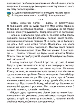 лявся перед своїми однокласниками: «Мені з вами зовсім
не цікаво! У мене є друг Компутик — я можу з ним по всьо-
му світу подорожувати!»
1. Куди потрапив хлопчик? Як виглядала планета Тайн?
2. Над чим замислився герой? Що його тривожило?
* * *
Раптом екранчик погас — разом із Компутиком.
Я залишився сам на чужій планеті! Мені стало страшно.
Я дивився на краєвид довкола — і відчував, як від страху
почали холонути руки і ноги. Тепер мені ніхто не допоможе!
Напевно, я просидів дуже довго, бо колір неба зовсім
змінився: воно стало фіолетовим, дерева і міста засвіти-
лися ніжним рожевим світлом. Я не знав, чи це була ніч,
чи день. Але мені стало тепло. Здавалось, що хтось
поклав на плечі якесь покривало. Високо вгорі світила
велика різнокольорова зірка. Я почав уважно її розгляда-
ти — і раптом упізнав: це була наша планета Земля!
Зовсім така, як глобус у моїй кімнаті. Вона була так близь-
ко і так далеко!
Я знову згадав про Сашка і про те, що тато й мама
будуть дуже хвилюватися, якщо я не повернусь додому.
Але вони не знатимуть, де мене шукати. Напевно,
Компутик знає, як мене повернути додому, але він сам не
здогадається це зробити. Він же не людина. Йому байду-
же, що мене нема поруч. Він грає у свою гру. А Сашко,
напевно, вже вдома, — готується до уроків або дивиться
телевізор. Я розповів би йому, які цікаві тут будинки, які
незвичайні дерева і рослини. Ми разом намалювали б
жителів планети, хоча я їх і не бачив.
Мій друг дуже гарно малює різних фантастичних істот.
А головне — він уміє мене слухати і сам розповідає безліч
цікавих історій, які вичитує в книжках. І, напевно, він би
знайшов мене, якби знав, що трапилося!
 