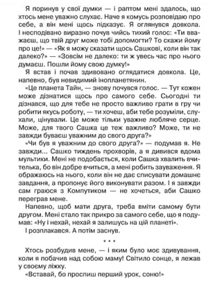 Я поринув у свої думки — і раптом мені здалось, що
хтось мене уважно слухає. Наче я комусь розповідаю про
себе, а він мені щось підказує. Я оглянувся довкола.
І несподівано виразно почув чийсь тихий голос: «Ти вва-
жаєш, що твій друг може тобі допомогти? То скажи йому
про це!» — «Як я можу сказати щось Сашкові, коли він так
далеко?» — «Зовсім не далеко: ти ж увесь час про нього
думаєш. Пошли йому свою думку!»
Я встав і почав здивовано оглядатися довкола. Це,
напевно, був невидимий інопланетянин.
«Це планета Тайн, — знову почувся голос. — Тут кожен
може дізнатися щось про самого себе. Сьогодні ти
дізнався, що для тебе не просто важливо грати в гру чи
робити якусь роботу, — ти хочеш, аби тебе розуміли, слу-
хали, цінували. Це може тільки уважне любляче серце.
Може, для твого Сашка це теж важливо? Може, ти не
завжди буваєш уважним до свого друга?»
«Чи був я уважним до свого друга?» — подумав я. Не
завжди... Сашко тиждень прохворів, а я дивився вдома
мультики. Мені не подобається, коли Сашка хвалить вчи-
телька, бо він добре вчиться, а мені робить зауваження. Я
ображаюсь на нього, коли він не дає списувати домашнє
завдання, а пропонує його виконувати разом. І я завжди
сам граюся з Компутиком — не хочеться, аби Сашко
переграв мене.
Напевно, щоб мати друга, треба вміти самому бути
другом. Мені стало так прикро за самого себе, що я поду-
мав: «Ну і нехай, нехай я залишусь на цій планеті».
І розплакався. А потім заснув.
* * *
Хтось розбудив мене, — і яким було моє здивування,
коли я побачив над собою маму! Світило сонце, я лежав
у своєму ліжку.
«Вставай, бо проспиш перший урок, соню!»
 