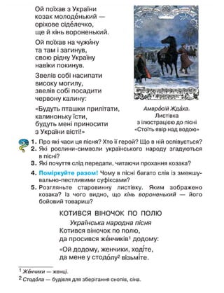 Ой поїхав з України
козак молоденький —
оріхове сіделечко,
ще й кінь вороненький.
Ой поїхав на чужину
та там і загинув,
свою рідну Україну
навіки покинув.
Звелів собі насипати
високу могилу,
звелів собі посадити
червону калину:
«Будуть пташки прилітати,
калиноньку їсти,
будуть мені приносити
з України вісті!»
1. Про які часи ця пісня? Хто її герой? Що в ній оспівується?
2. Які рослини-символи українського народу згадуються
в пісні?
3. Які почуття слід передати, читаючи прохання козака?
4. Поміркуйте разом! Чому в пісні багато слів із зменшу-
вально-пестливими суфіксами?
5. Розгляньте старовинну листівку. Яким зображено
козака? Із чого видно, що кінь вороненький — його
бойовий товариш?
КОТИВСЯ ВІНОЧОК ПО ПОЛЮ
Українська народна пісня
Котився віночок по полю,
да просився женчиків1
додому:
«Ой додому, женчики, ходіте,
да мене у стодолу2
візьміте.
1
Женчики — женці.
2
Стодола — будівля для зберігання снопів, сіна.
Амвросій Ждаха.
Листівка
з ілюстрацією до пісні
«Стоїть явір над водою»
 