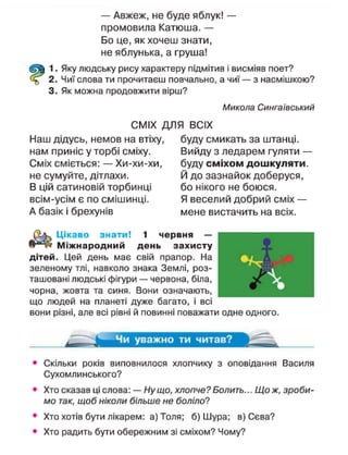 — Авжеж, не буде яблук! —
промовила Катюша. —
Бо це, як хочеш знати,
не яблунька, а груша!
1. Яку людську рису характеру підмітив і висміяв поет?
2. Чиї слова ти прочитаєш повчально, а ч и ї — з насмішкою?
3. Як можна продовжити вірш?
Микола Сингаївський
СМІХ ДЛЯ ВСІХ
Наш дідусь, немов на втіху, буду смикать за штанці,
нам приніс у торбі сміху. Вийду з ледарем гуляти —
Сміх сміється: — Хи-хи-хи, буду с м і х о м д о ш к у л я т и ,
не сумуйте, дітлахи. Й до зазнайок доберуся,
В цій сатиновій торбинці бо нікого не боюся,
всім-усім є по смішинці. Я веселий добрий сміх —
А базік і брехунів мене вистачить на всіх.
щ
Цікаво знати! 1 червня —
Міжнародний день захисту
дітей. Цей день має свій прапор. На
зеленому тлі, навколо знака Землі, роз-
ташовані людські фігури — червона, біла,
чорна, жовта та синя. Вони означають,
що людей на планеті дуже багато, і всі
вони різні, але всі рівні й повинні поважати одне одного.
Чи у в а ж н о т и читав?
Скільки років виповнилося хлопчику з оповідання Василя
Сухомлинського?
Хто сказав ці слова: — Ну що, хлопче? Болить... Що ж, зроби-
мо так, щоб ніколи більше не боліло?
Хто хотів бути лікарем: а) Толя; б) Шура; в) Сєва?
Хто радить бути обережним зі сміхом? Чому?
 
